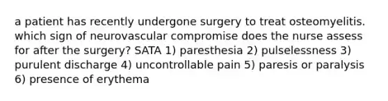 a patient has recently undergone surgery to treat osteomyelitis. which sign of neurovascular compromise does the nurse assess for after the surgery? SATA 1) paresthesia 2) pulselessness 3) purulent discharge 4) uncontrollable pain 5) paresis or paralysis 6) presence of erythema