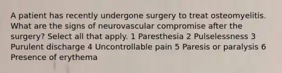 A patient has recently undergone surgery to treat osteomyelitis. What are the signs of neurovascular compromise after the surgery? Select all that apply. 1 Paresthesia 2 Pulselessness 3 Purulent discharge 4 Uncontrollable pain 5 Paresis or paralysis 6 Presence of erythema