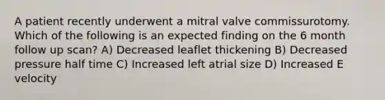 A patient recently underwent a mitral valve commissurotomy. Which of the following is an expected finding on the 6 month follow up scan? A) Decreased leaflet thickening B) Decreased pressure half time C) Increased left atrial size D) Increased E velocity