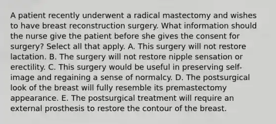 A patient recently underwent a radical mastectomy and wishes to have breast reconstruction surgery. What information should the nurse give the patient before she gives the consent for surgery? Select all that apply. A. This surgery will not restore lactation. B. The surgery will not restore nipple sensation or erectility. C. This surgery would be useful in preserving self-image and regaining a sense of normalcy. D. The postsurgical look of the breast will fully resemble its premastectomy appearance. E. The postsurgical treatment will require an external prosthesis to restore the contour of the breast.