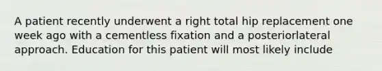 A patient recently underwent a right total hip replacement one week ago with a cementless fixation and a posteriorlateral approach. Education for this patient will most likely include