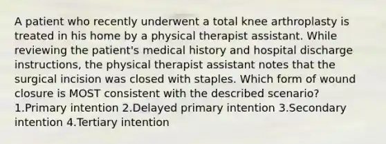 A patient who recently underwent a total knee arthroplasty is treated in his home by a physical therapist assistant. While reviewing the patient's medical history and hospital discharge instructions, the physical therapist assistant notes that the surgical incision was closed with staples. Which form of wound closure is MOST consistent with the described scenario? 1.Primary intention 2.Delayed primary intention 3.Secondary intention 4.Tertiary intention