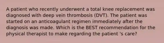 A patient who recently underwent a total knee replacement was diagnosed with deep vein thrombosis (DVT). The patient was started on an anticoagulant regimen immediately after the diagnosis was made. Which is the BEST recommendation for the physical therapist to make regarding the patient 's care?