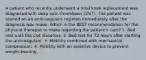 A patient who recently underwent a total knee replacement was diagnosed with deep vein thrombosis (DVT). The patient was started on an anticoagulant regimen immediately after the diagnosis was made. Which is the BEST recommendation for the physical therapist to make regarding the patient's care? 1. Bed rest until the clot dissolves. 2. Bed rest for 72 hours after starting the anticoagulant. 3. Mobility combined with mechanical compression. 4. Mobility with an assistive device to prevent weight-bearing.