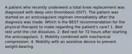 A patient who recently underwent a total knee replacement was diagnosed with deep vein thrombosis (DVT). The patient was started on an anticoagulant regimen immediately after the diagnosis was made. Which is the BEST recommendation for the physical therapist to make regarding the patient's care? 1. Bed rest until the clot dissolves. 2. Bed rest for 72 hours after starting the anticoagulant. 3. Mobility combined with mechanical compression. 4. Mobility with an assistive device to prevent weight-bearing.