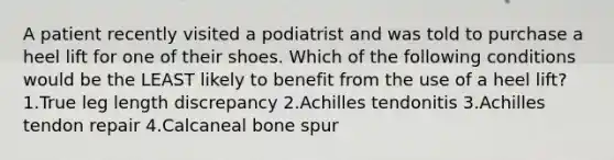 A patient recently visited a podiatrist and was told to purchase a heel lift for one of their shoes. Which of the following conditions would be the LEAST likely to benefit from the use of a heel lift? 1.True leg length discrepancy 2.Achilles tendonitis 3.Achilles tendon repair 4.Calcaneal bone spur