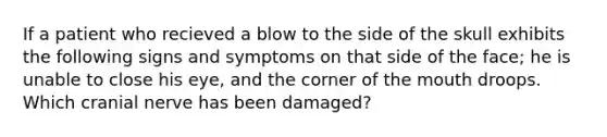 If a patient who recieved a blow to the side of the skull exhibits the following signs and symptoms on that side of the face; he is unable to close his eye, and the corner of the mouth droops. Which cranial nerve has been damaged?