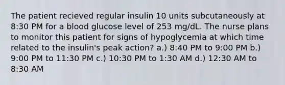 The patient recieved regular insulin 10 units subcutaneously at 8:30 PM for a blood glucose level of 253 mg/dL. The nurse plans to monitor this patient for signs of hypoglycemia at which time related to the insulin's peak action? a.) 8:40 PM to 9:00 PM b.) 9:00 PM to 11:30 PM c.) 10:30 PM to 1:30 AM d.) 12:30 AM to 8:30 AM