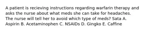 A patient is recieving instructions regarding warfarin therapy and asks the nurse about what meds she can take for headaches. The nurse will tell her to avoid which type of meds? Sata A. Aspirin B. Acetaminophen C. NSAIDs D. Gingko E. Caffine