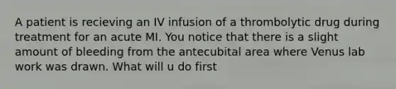 A patient is recieving an IV infusion of a thrombolytic drug during treatment for an acute MI. You notice that there is a slight amount of bleeding from the antecubital area where Venus lab work was drawn. What will u do first