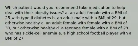 Which patient would you recommend take medication to help deal with their obesity issues? a. an adult female with a BMI of 25 with type II diabetes b. an adult male with a BMI of 29, but otherwise healthy c. an adult female with female with a BMI of 30, but otherwise healthy d. a teenage female with a BMI of 28 who has sickle-cell anemia e. a high school football player with a BMI of 27