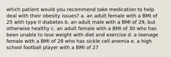 which patient would you recommend take medication to help deal with their obesity issues? a. an adult female with a BMI of 25 with type II diabetes b. an adult male with a BMI of 29, but otherwise healthy c. an adult female with a BMI of 30 who has been unable to lose weight with diet and exercise d. a teenage female with a BMI of 28 who has sickle cell anemia e. a high school football player with a BMI of 27