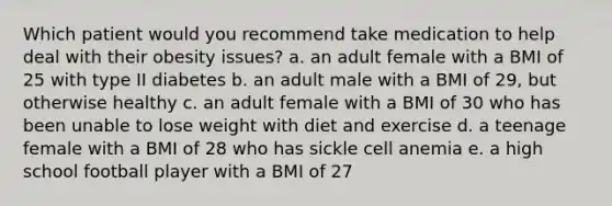 Which patient would you recommend take medication to help deal with their obesity issues? a. an adult female with a BMI of 25 with type II diabetes b. an adult male with a BMI of 29, but otherwise healthy c. an adult female with a BMI of 30 who has been unable to lose weight with diet and exercise d. a teenage female with a BMI of 28 who has sickle cell anemia e. a high school football player with a BMI of 27