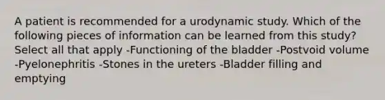 A patient is recommended for a urodynamic study. Which of the following pieces of information can be learned from this study? Select all that apply -Functioning of the bladder -Postvoid volume -Pyelonephritis -Stones in the ureters -Bladder filling and emptying