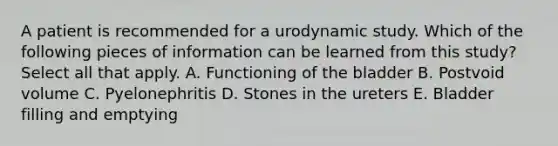 A patient is recommended for a urodynamic study. Which of the following pieces of information can be learned from this study? Select all that apply. A. Functioning of the bladder B. Postvoid volume C. Pyelonephritis D. Stones in the ureters E. Bladder filling and emptying