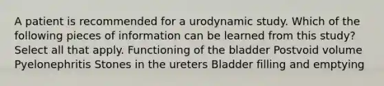 A patient is recommended for a urodynamic study. Which of the following pieces of information can be learned from this study? Select all that apply. Functioning of the bladder Postvoid volume Pyelonephritis Stones in the ureters Bladder filling and emptying