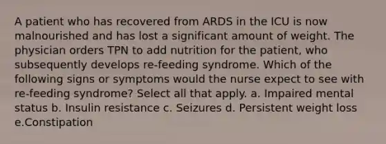 A patient who has recovered from ARDS in the ICU is now malnourished and has lost a significant amount of weight. The physician orders TPN to add nutrition for the patient, who subsequently develops re-feeding syndrome. Which of the following signs or symptoms would the nurse expect to see with re-feeding syndrome? Select all that apply. a. Impaired mental status b. Insulin resistance c. Seizures d. Persistent weight loss e.Constipation