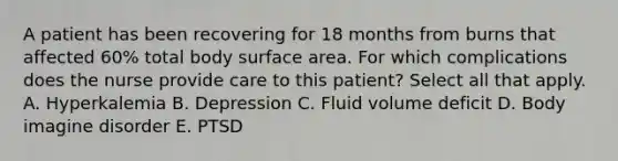 A patient has been recovering for 18 months from burns that affected 60% total body surface area. For which complications does the nurse provide care to this patient? Select all that apply. A. Hyperkalemia B. Depression C. Fluid volume deficit D. Body imagine disorder E. PTSD