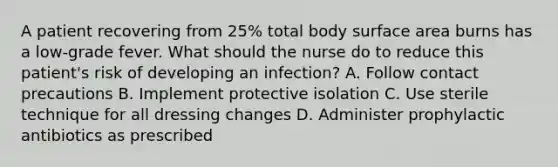 A patient recovering from 25% total body surface area burns has a low-grade fever. What should the nurse do to reduce this patient's risk of developing an infection? A. Follow contact precautions B. Implement protective isolation C. Use sterile technique for all dressing changes D. Administer prophylactic antibiotics as prescribed