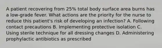 A patient recovering from 25% total body surface area burns has a low-grade fever. What actions are the priority for the nurse to reduce this patient's risk of developing an infection? A. Following contact precautions B. Implementing protective isolation C. Using sterile technique for all dressing changes D. Administering prophylactic antibiotics as prescribed