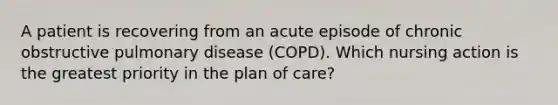 A patient is recovering from an acute episode of chronic obstructive pulmonary disease (COPD). Which nursing action is the greatest priority in the plan of care?