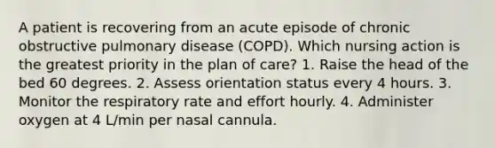 A patient is recovering from an acute episode of chronic obstructive pulmonary disease (COPD). Which nursing action is the greatest priority in the plan of care? 1. Raise the head of the bed 60 degrees. 2. Assess orientation status every 4 hours. 3. Monitor the respiratory rate and effort hourly. 4. Administer oxygen at 4 L/min per nasal cannula.