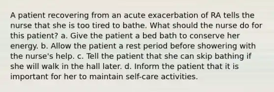 A patient recovering from an acute exacerbation of RA tells the nurse that she is too tired to bathe. What should the nurse do for this patient? a. Give the patient a bed bath to conserve her energy. b. Allow the patient a rest period before showering with the nurse's help. c. Tell the patient that she can skip bathing if she will walk in the hall later. d. Inform the patient that it is important for her to maintain self-care activities.