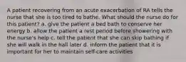 A patient recovering from an acute exacerbation of RA tells the nurse that she is too tired to bathe. What should the nurse do for this patient? a. give the patient a bed bath to conserve her energy b. allow the patient a rest period before showering with the nurse's help c. tell the patient that she can skip bathing if she will walk in the hall later d. inform the patient that it is important for her to maintain self-care activities