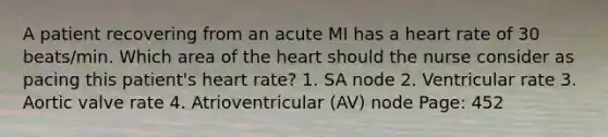 A patient recovering from an acute MI has a heart rate of 30 beats/min. Which area of the heart should the nurse consider as pacing this patient's heart rate? 1. SA node 2. Ventricular rate 3. Aortic valve rate 4. Atrioventricular (AV) node Page: 452