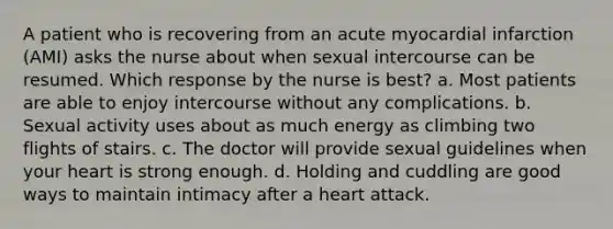 A patient who is recovering from an acute myocardial infarction (AMI) asks the nurse about when sexual intercourse can be resumed. Which response by the nurse is best? a. Most patients are able to enjoy intercourse without any complications. b. Sexual activity uses about as much energy as climbing two flights of stairs. c. The doctor will provide sexual guidelines when your heart is strong enough. d. Holding and cuddling are good ways to maintain intimacy after a heart attack.