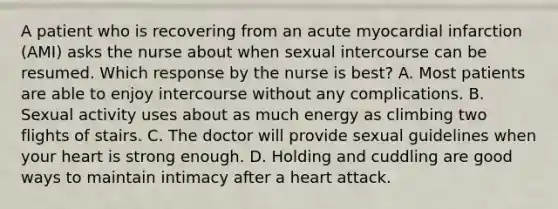 A patient who is recovering from an acute myocardial infarction (AMI) asks the nurse about when sexual intercourse can be resumed. Which response by the nurse is best? A. Most patients are able to enjoy intercourse without any complications. B. Sexual activity uses about as much energy as climbing two flights of stairs. C. The doctor will provide sexual guidelines when your heart is strong enough. D. Holding and cuddling are good ways to maintain intimacy after a heart attack.