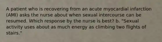 A patient who is recovering from an acute myocardial infarction (AMI) asks the nurse about when sexual intercourse can be resumed. Which response by the nurse is best? b. "Sexual activity uses about as much energy as climbing two flights of stairs."