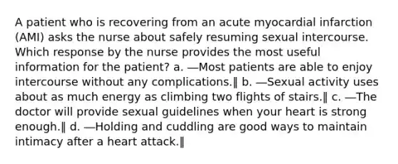 A patient who is recovering from an acute myocardial infarction (AMI) asks the nurse about safely resuming sexual intercourse. Which response by the nurse provides the most useful information for the patient? a. ―Most patients are able to enjoy intercourse without any complications.‖ b. ―Sexual activity uses about as much energy as climbing two flights of stairs.‖ c. ―The doctor will provide sexual guidelines when your heart is strong enough.‖ d. ―Holding and cuddling are good ways to maintain intimacy after a heart attack.‖