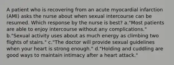 A patient who is recovering from an acute myocardial infarction (AMI) asks the nurse about when sexual intercourse can be resumed. Which response by the nurse is best? a."Most patients are able to enjoy intercourse without any complications." b."Sexual activity uses about as much energy as climbing two flights of stairs." c."The doctor will provide sexual guidelines when your heart is strong enough." d."Holding and cuddling are good ways to maintain intimacy after a heart attack."