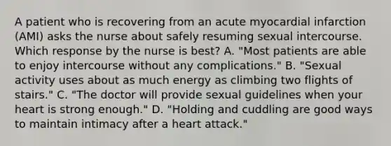 A patient who is recovering from an acute myocardial infarction (AMI) asks the nurse about safely resuming sexual intercourse. Which response by the nurse is best? A. "Most patients are able to enjoy intercourse without any complications." B. "Sexual activity uses about as much energy as climbing two flights of stairs." C. "The doctor will provide sexual guidelines when your heart is strong enough." D. "Holding and cuddling are good ways to maintain intimacy after a heart attack."