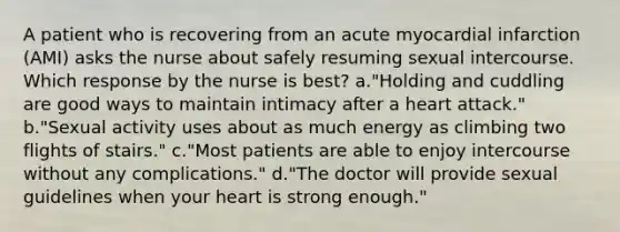 A patient who is recovering from an acute myocardial infarction (AMI) asks the nurse about safely resuming sexual intercourse. Which response by the nurse is best? a."Holding and cuddling are good ways to maintain intimacy after a heart attack." b."Sexual activity uses about as much energy as climbing two flights of stairs." c."Most patients are able to enjoy intercourse without any complications." d."The doctor will provide sexual guidelines when your heart is strong enough."