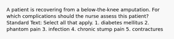 A patient is recovering from a below-the-knee amputation. For which complications should the nurse assess this patient? Standard Text: Select all that apply. 1. diabetes mellitus 2. phantom pain 3. infection 4. chronic stump pain 5. contractures