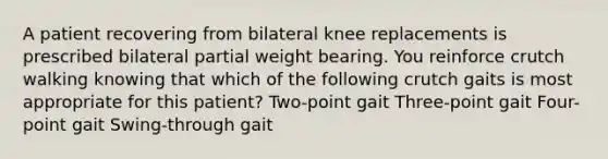 A patient recovering from bilateral knee replacements is prescribed bilateral partial weight bearing. You reinforce crutch walking knowing that which of the following crutch gaits is most appropriate for this patient? Two-point gait Three-point gait Four-point gait Swing-through gait