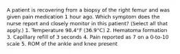 A patient is recovering from a biopsy of the right femur and was given pain medication 1 hour ago. Which symptom does the nurse report and closely monitor in this patient? (Select all that apply.) 1. Temperature 98.4°F (36.9°C) 2. Hematoma formation 3. Capillary refill of 3 seconds 4. Pain reported as 7 on a 0-to-10 scale 5. ROM of the ankle and knee present