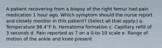 A patient recovering from a biopsy of the right femur had pain medication 1 hour ago. Which symptom should the nurse report and closely monitor in this patient? (Select all that apply.) a. Temperature 98.4°F b. Hematoma formation c. Capillary refill of 3 seconds d. Pain reported as 7 on a 0-to-10 scale e. Range of motion of the ankle and knee present