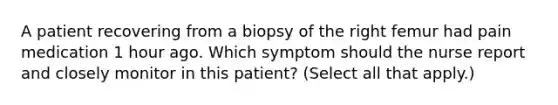 A patient recovering from a biopsy of the right femur had pain medication 1 hour ago. Which symptom should the nurse report and closely monitor in this patient? (Select all that apply.)