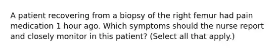 A patient recovering from a biopsy of the right femur had pain medication 1 hour ago. Which symptoms should the nurse report and closely monitor in this patient? (Select all that apply.)