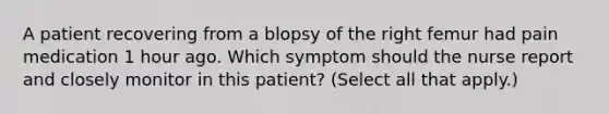 A patient recovering from a blopsy of the right femur had pain medication 1 hour ago. Which symptom should the nurse report and closely monitor in this patient? (Select all that apply.)