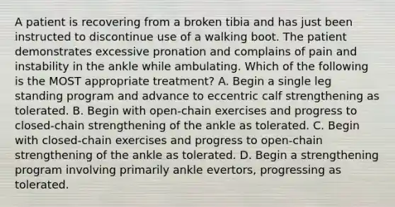 A patient is recovering from a broken tibia and has just been instructed to discontinue use of a walking boot. The patient demonstrates excessive pronation and complains of pain and instability in the ankle while ambulating. Which of the following is the MOST appropriate treatment? A. Begin a single leg standing program and advance to eccentric calf strengthening as tolerated. B. Begin with open-chain exercises and progress to closed-chain strengthening of the ankle as tolerated. C. Begin with closed-chain exercises and progress to open-chain strengthening of the ankle as tolerated. D. Begin a strengthening program involving primarily ankle evertors, progressing as tolerated.