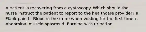 A patient is recovering from a cystoscopy. Which should the nurse instruct the patient to report to the healthcare provider? a. Flank pain b. Blood in the urine when voiding for the first time c. Abdominal muscle spasms d. Burning with urination