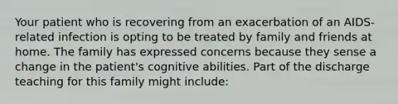 Your patient who is recovering from an exacerbation of an AIDS-related infection is opting to be treated by family and friends at home. The family has expressed concerns because they sense a change in the patient's cognitive abilities. Part of the discharge teaching for this family might include: