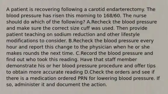 A patient is recovering following a carotid endarterectomy. The blood pressure has risen this morning to 168/60. The nurse should do which of the following? A.Recheck the blood pressure and make sure the correct size cuff was used. Then provide patient teaching on sodium reduction and other lifestyle modifications to consider. B.Recheck the blood pressure every hour and report this change to the physician when he or she makes rounds the next time. C.Record the blood pressure and find out who took this reading. Have that staff member demonstrate his or her blood pressure procedure and offer tips to obtain more accurate reading D.Check the orders and see if there is a medication ordered PRN for lowering blood pressure. If so, administer it and document the action.