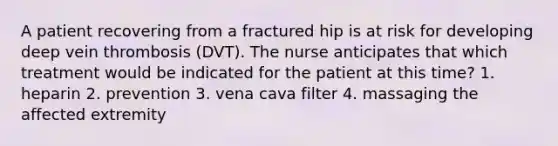 A patient recovering from a fractured hip is at risk for developing deep vein thrombosis (DVT). The nurse anticipates that which treatment would be indicated for the patient at this time? 1. heparin 2. prevention 3. vena cava filter 4. massaging the affected extremity