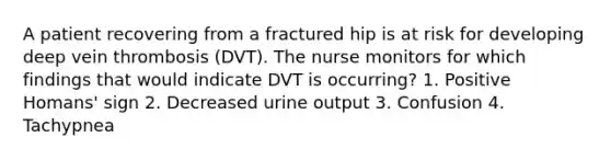 A patient recovering from a fractured hip is at risk for developing deep vein thrombosis (DVT). The nurse monitors for which findings that would indicate DVT is occurring? 1. Positive Homans' sign 2. Decreased urine output 3. Confusion 4. Tachypnea