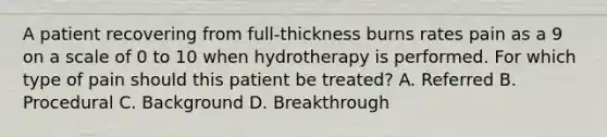 A patient recovering from full-thickness burns rates pain as a 9 on a scale of 0 to 10 when hydrotherapy is performed. For which type of pain should this patient be treated? A. Referred B. Procedural C. Background D. Breakthrough